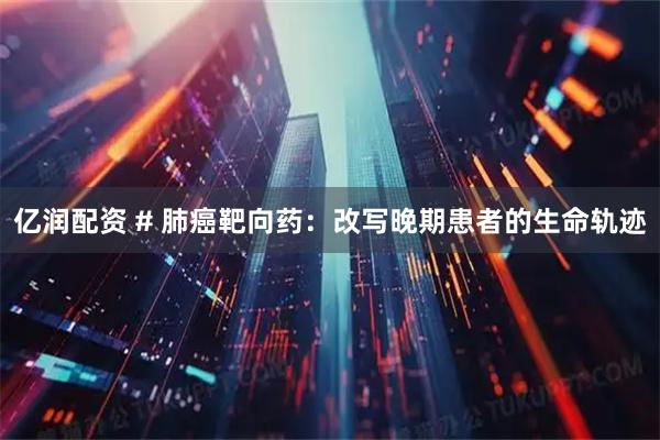 亿润配资 # 肺癌靶向药：改写晚期患者的生命轨迹