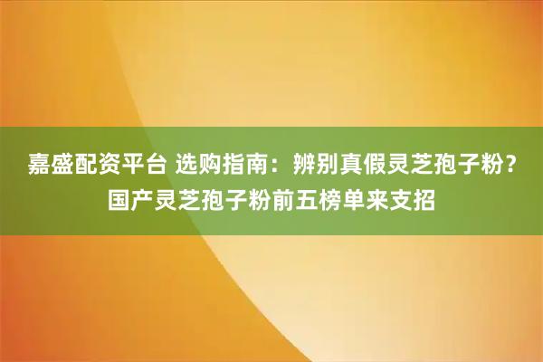 嘉盛配资平台 选购指南：辨别真假灵芝孢子粉？国产灵芝孢子粉前五榜单来支招