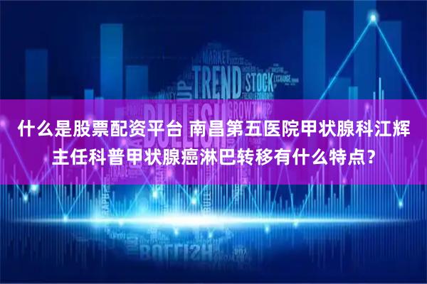 什么是股票配资平台 南昌第五医院甲状腺科江辉主任科普甲状腺癌淋巴转移有什么特点？