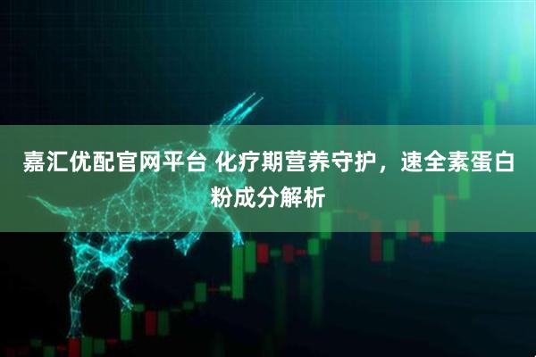 嘉汇优配官网平台 化疗期营养守护，速全素蛋白粉成分解析