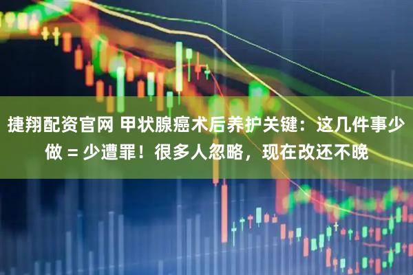 捷翔配资官网 甲状腺癌术后养护关键：这几件事少做 = 少遭罪！很多人忽略，现在改还不晚