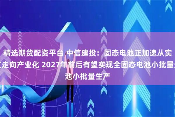 精选期货配资平台 中信建投：固态电池正加速从实验室走向产业化 2027年前后有望实现全固态电池小批量生产