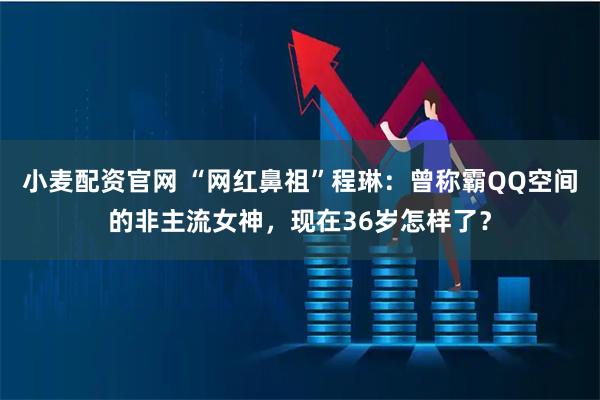 小麦配资官网 “网红鼻祖”程琳：曾称霸QQ空间的非主流女神，现在36岁怎样了？