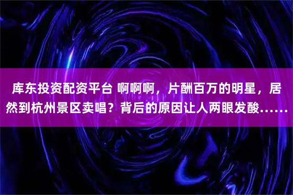 库东投资配资平台 啊啊啊，片酬百万的明星，居然到杭州景区卖唱？背后的原因让人两眼发酸……