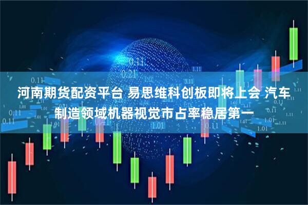 河南期货配资平台 易思维科创板即将上会 汽车制造领域机器视觉市占率稳居第一