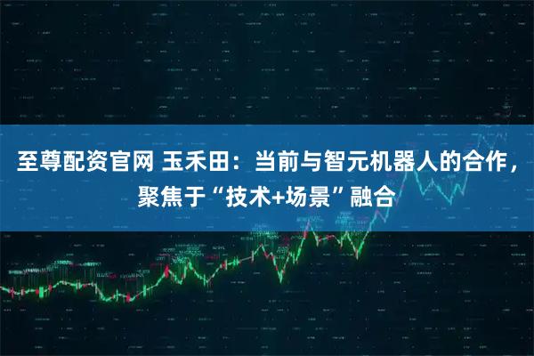 至尊配资官网 玉禾田：当前与智元机器人的合作，聚焦于“技术+场景”融合