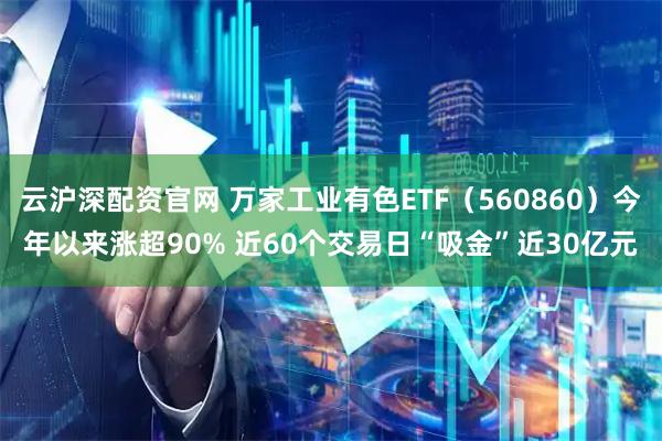 云沪深配资官网 万家工业有色ETF（560860）今年以来涨超90% 近60个交易日“吸金”近30亿元