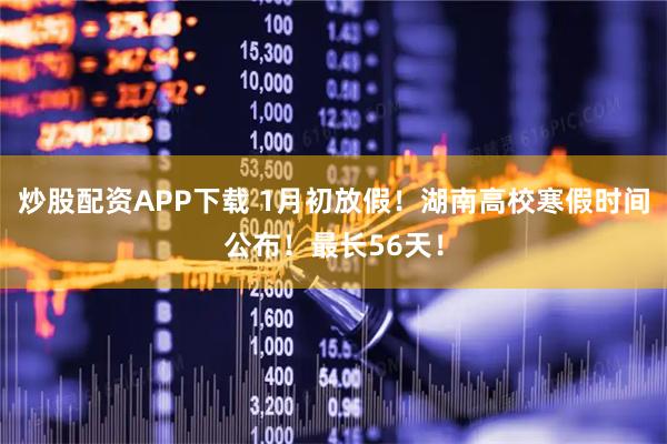 炒股配资APP下载 1月初放假！湖南高校寒假时间公布！最长56天！