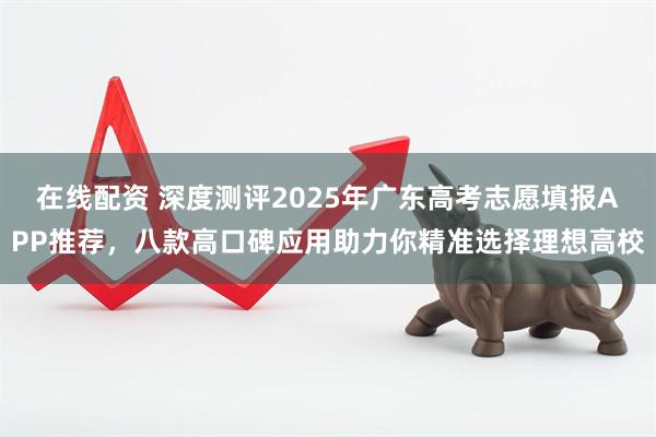 在线配资 深度测评2025年广东高考志愿填报APP推荐，八款高口碑应用助力你精准选择理想高校