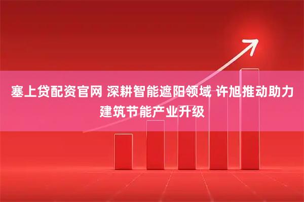 塞上贷配资官网 深耕智能遮阳领域 许旭推动助力建筑节能产业升级