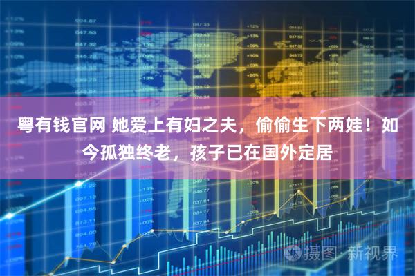 粤有钱官网 她爱上有妇之夫，偷偷生下两娃！如今孤独终老，孩子已在国外定居