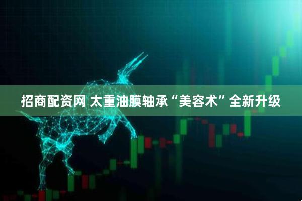 招商配资网 太重油膜轴承“美容术”全新升级
