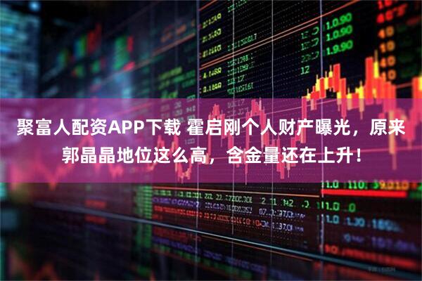聚富人配资APP下载 霍启刚个人财产曝光，原来郭晶晶地位这么高，含金量还在上升！