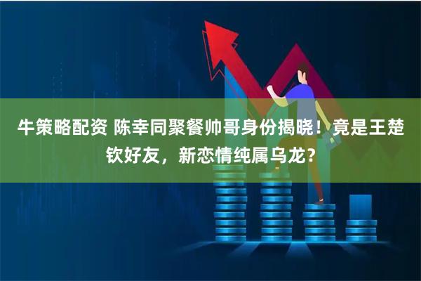 牛策略配资 陈幸同聚餐帅哥身份揭晓！竟是王楚钦好友，新恋情纯属乌龙？