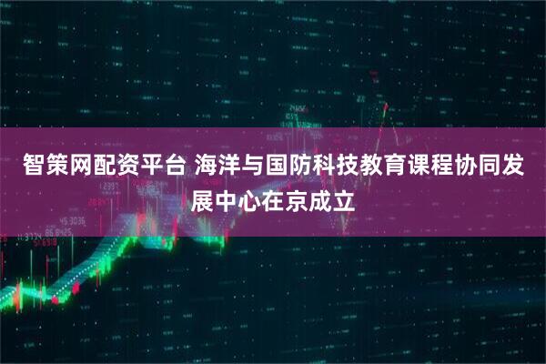 智策网配资平台 海洋与国防科技教育课程协同发展中心在京成立