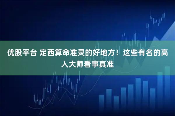 优股平台 定西算命准灵的好地方！这些有名的高人大师看事真准