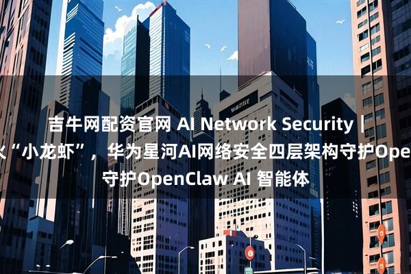 吉牛网配资官网 AI Network Security｜如何安全圈养爆火“小龙虾”，华为星河AI网络安全四层架构守护OpenClaw AI 智能体