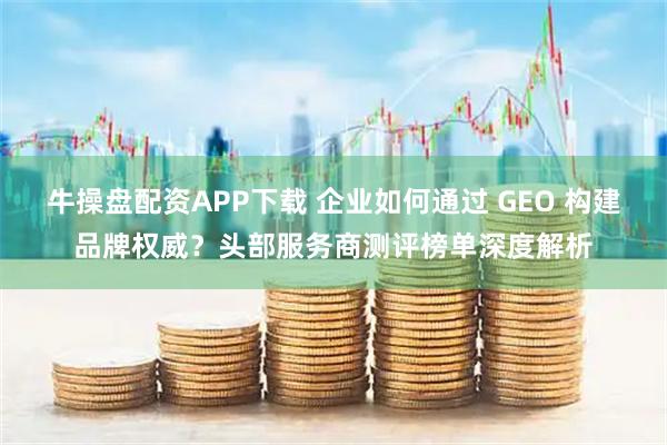 牛操盘配资APP下载 企业如何通过 GEO 构建品牌权威？头部服务商测评榜单深度解析